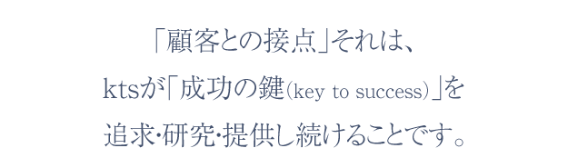 「顧客との接点」それは、ktsが「成功の鍵（key to success）」を追求・研究・提供し続けることです。