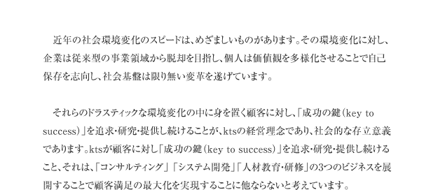 近年の社会環境変化のスピードは、めざましいものがあります。その環境変化に対し、企業は従来型の事業領域から脱却を目指し、個人は価値観を多様化させることで自己保存を志向し、社会基盤は限り無い変革を遂げています。それらのドラスティックな環境変化の中に身を置く顧客に対し、「成功の鍵（key to success）」を追求・研究・提供し続けることが、ktsの経営理念であり、社会的な存立意義であります。ktsが顧客に対し「成功の鍵（key to success）」を追求・研究・提供し続けること、それは、「コンサルティング」 「システム開発」「人材教育・研修」の3つのビジネスを展開することで顧客満足の最大化を実現することに他ならないと考えています。