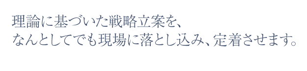 理論に基づいた戦略立案を、なんとしてでも現場に落とし込み、定着させます。