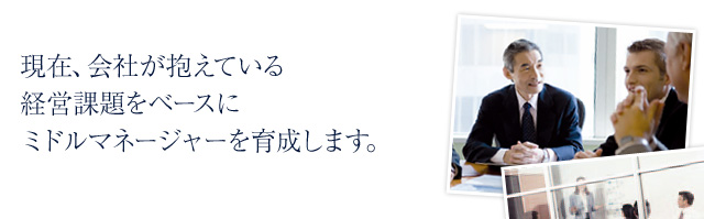 現在、会社が抱えている経営課題をベースにミドルマネージャーを育成します。